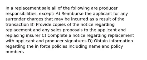 In a replacement sale all of the following are producer responsibilities, except: A) Reimburse the applicant for any surrender charges that may be incurred as a result of the transaction B) Provide copies of the notice regarding replacement and any sales proposals to the applicant and replacing insurer C) Complete a notice regarding replacement with applicant and producer signatures D) Obtain information regarding the in force policies including name and policy numbers