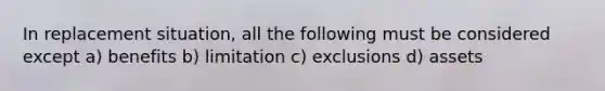 In replacement situation, all the following must be considered except a) benefits b) limitation c) exclusions d) assets