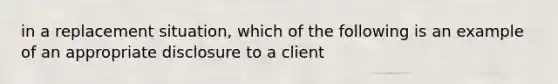 in a replacement situation, which of the following is an example of an appropriate disclosure to a client