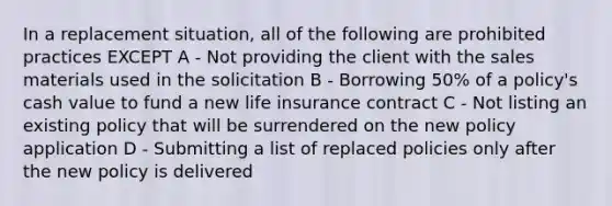 In a replacement situation, all of the following are prohibited practices EXCEPT A - Not providing the client with the sales materials used in the solicitation B - Borrowing 50% of a policy's cash value to fund a new life insurance contract C - Not listing an existing policy that will be surrendered on the new policy application D - Submitting a list of replaced policies only after the new policy is delivered