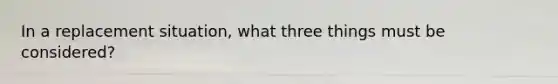 In a replacement situation, what three things must be considered?