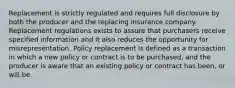 Replacement is strictly regulated and requires full disclosure by both the producer and the replacing insurance company. Replacement regulations exists to assure that purchasers receive specified information and it also reduces the opportunity for misrepresentation. Policy replacement is defined as a transaction in which a new policy or contract is to be purchased, and the producer is aware that an existing policy or contract has been, or will be