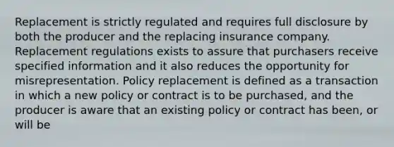 Replacement is strictly regulated and requires full disclosure by both the producer and the replacing insurance company. Replacement regulations exists to assure that purchasers receive specified information and it also reduces the opportunity for misrepresentation. Policy replacement is defined as a transaction in which a new policy or contract is to be purchased, and the producer is aware that an existing policy or contract has been, or will be