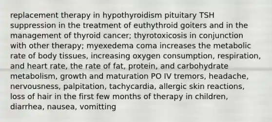 replacement therapy in hypothyroidism pituitary TSH suppression in the treatment of euthythroid goiters and in the management of thyroid cancer; thyrotoxicosis in conjunction with other therapy; myexedema coma increases the metabolic rate of body tissues, increasing oxygen consumption, respiration, and heart rate, the rate of fat, protein, and carbohydrate metabolism, growth and maturation PO IV tremors, headache, nervousness, palpitation, tachycardia, allergic skin reactions, loss of hair in the first few months of therapy in children, diarrhea, nausea, vomitting