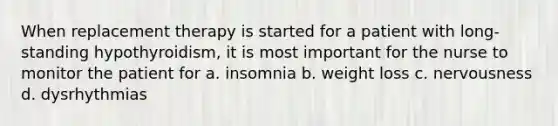 When replacement therapy is started for a patient with long-standing hypothyroidism, it is most important for the nurse to monitor the patient for a. insomnia b. weight loss c. nervousness d. dysrhythmias