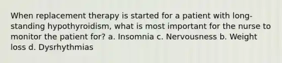 When replacement therapy is started for a patient with long-standing hypothyroidism, what is most important for the nurse to monitor the patient for? a. Insomnia c. Nervousness b. Weight loss d. Dysrhythmias