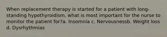 When replacement therapy is started for a patient with long-standing hypothyroidism, what is most important for the nurse to monitor the patient for?a. Insomnia c. Nervousnessb. Weight loss d. Dysrhythmias