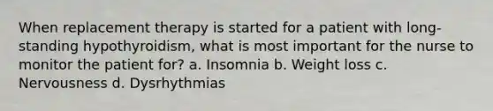 When replacement therapy is started for a patient with long-standing hypothyroidism, what is most important for the nurse to monitor the patient for? a. Insomnia b. Weight loss c. Nervousness d. Dysrhythmias