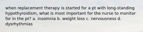 when replacement therapy is started for a pt with long-standing hypothyroidism, what is most important for the nurse to monitor for in the pt? a. insomnia b. weight loss c. nervousness d. dysrhythmias