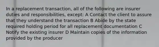 In a replacement transaction, all of the following are insurer duties and responsibilities, except: A Contact the client to assure that they understand the transaction B Abide by the state required holding period for all replacement documentation C Notify the existing insurer D Maintain copies of the information provided by the producer