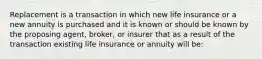 Replacement is a transaction in which new life insurance or a new annuity is purchased and it is known or should be known by the proposing agent, broker, or insurer that as a result of the transaction existing life insurance or annuity will be: