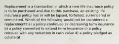 Replacement is a transaction in which a new life insurance policy is to be purchased and due to this purchase, an existing life insurance policy has or will be lapsed, forfeited, surrendered or terminated. Which of the following would not be considered a replacement? a) a policy continued as decreasing term insurance b) a policy converted to extend term insurance c) a policy reissued with any reduction in cash value d) a policy pledged as collateral