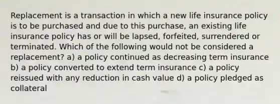 Replacement is a transaction in which a new life insurance policy is to be purchased and due to this purchase, an existing life insurance policy has or will be lapsed, forfeited, surrendered or terminated. Which of the following would not be considered a replacement? a) a policy continued as decreasing term insurance b) a policy converted to extend term insurance c) a policy reissued with any reduction in cash value d) a policy pledged as collateral