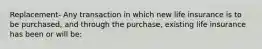 Replacement- Any transaction in which new life insurance is to be purchased, and through the purchase, existing life insurance has been or will be: