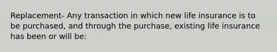 Replacement- Any transaction in which new life insurance is to be purchased, and through the purchase, existing life insurance has been or will be: