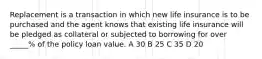 Replacement is a transaction in which new life insurance is to be purchased and the agent knows that existing life insurance will be pledged as collateral or subjected to borrowing for over _____% of the policy loan value. A 30 B 25 C 35 D 20