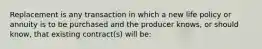 Replacement is any transaction in which a new life policy or annuity is to be purchased and the producer knows, or should know, that existing contract(s) will be: