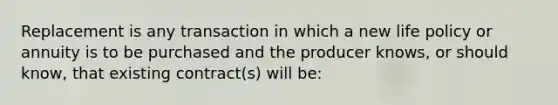 Replacement is any transaction in which a new life policy or annuity is to be purchased and the producer knows, or should know, that existing contract(s) will be: