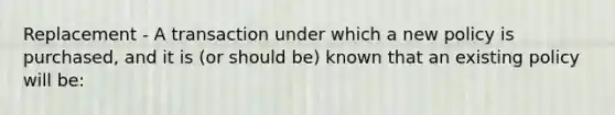 Replacement - A transaction under which a new policy is purchased, and it is (or should be) known that an existing policy will be: