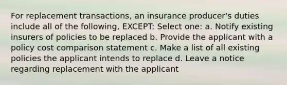 For replacement transactions, an insurance producer's duties include all of the following, EXCEPT: Select one: a. Notify existing insurers of policies to be replaced b. Provide the applicant with a policy cost comparison statement c. Make a list of all existing policies the applicant intends to replace d. Leave a notice regarding replacement with the applicant