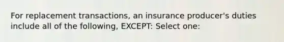 For replacement transactions, an insurance producer's duties include all of the following, EXCEPT: Select one: