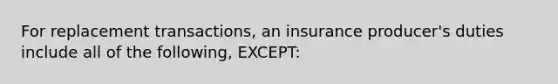 For replacement transactions, an insurance producer's duties include all of the following, EXCEPT: