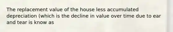 The replacement value of the house less accumulated depreciation (which is the decline in value over time due to ear and tear is know as