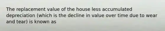 The replacement value of the house less accumulated depreciation​ (which is the decline in value over time due to wear and​ tear) is known as