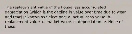 The replacement value of the house less accumulated depreciation (which is the decline in value over time due to wear and tear) is known as Select one: a. actual cash value. b. replacement value. c. market value. d. depreciation. e. None of these.