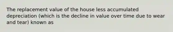 The replacement value of the house less accumulated depreciation (which is the decline in value over time due to wear and tear) known as