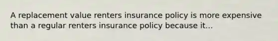 A replacement value renters insurance policy is more expensive than a regular renters insurance policy because it...