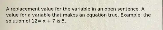 A replacement value for the variable in an open sentence. A value for a variable that makes an equation true. Example: the solution of 12= x + 7 is 5.