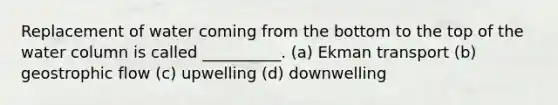 Replacement of water coming from the bottom to the top of the water column is called __________. (a) Ekman transport (b) geostrophic flow (c) upwelling (d) downwelling