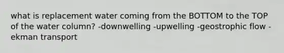 what is replacement water coming from the BOTTOM to the TOP of the water column? -downwelling -upwelling -geostrophic flow -ekman transport