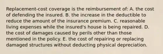 Replacement-cost coverage is the reimbursement of: A. the cost of defending the insured. B. the increase in the deductible to reduce the amount of the insurance premium. C. reasonable living expenses while the insured's house is being repaired. D. the cost of damages caused by perils other than those mentioned in the policy. E. the cost of repairing or replacing damaged structures without deducting physical depreciation.