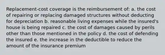 Replacement-cost coverage is the reimbursement of: a. the cost of repairing or replacing damaged structures without deducting for depreciation b. reasonable living expenses while the insured's house is being repaired c. the cost of damages caused by perils other than those mentioned in the policy d. the cost of defending the insured e. the increase in the deductible to reduce the amount of the insurance premium