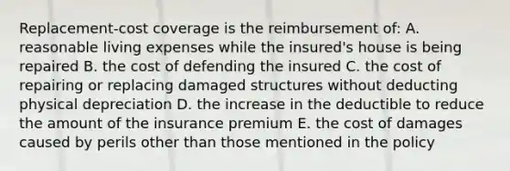 Replacement-cost coverage is the reimbursement of: A. reasonable living expenses while the insured's house is being repaired B. the cost of defending the insured C. the cost of repairing or replacing damaged structures without deducting physical depreciation D. the increase in the deductible to reduce the amount of the insurance premium E. the cost of damages caused by perils other than those mentioned in the policy