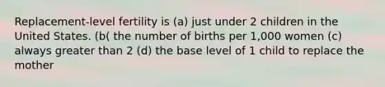 Replacement-level fertility is (a) just under 2 children in the United States. (b( the number of births per 1,000 women (c) always <a href='https://www.questionai.com/knowledge/ktgHnBD4o3-greater-than' class='anchor-knowledge'>greater than</a> 2 (d) the base level of 1 child to replace the mother