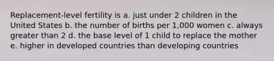 Replacement-level fertility is a. just under 2 children in the United States b. the number of births per 1,000 women c. always greater than 2 d. the base level of 1 child to replace the mother e. higher in developed countries than developing countries