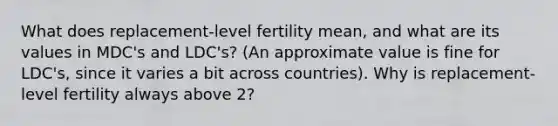 What does replacement-level fertility mean, and what are its values in MDC's and LDC's? (An approximate value is fine for LDC's, since it varies a bit across countries). Why is replacement-level fertility always above 2?