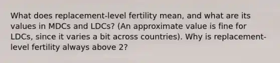 What does replacement-level fertility mean, and what are its values in MDCs and LDCs? (An approximate value is fine for LDCs, since it varies a bit across countries). Why is replacement-level fertility always above 2?