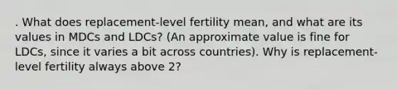 . What does replacement-level fertility mean, and what are its values in MDCs and LDCs? (An approximate value is fine for LDCs, since it varies a bit across countries). Why is replacement-level fertility always above 2?