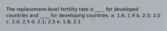 The replacement-level fertility rate is ____ for developed countries and ____ for developing countries. a. 1.6; 1.9 b. 2.5; 2.0 c. 2.0; 2.5 d. 2.1; 2.5 e. 1.8; 2.1