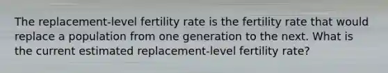 The replacement-level fertility rate is the fertility rate that would replace a population from one generation to the next. What is the current estimated replacement-level fertility rate?