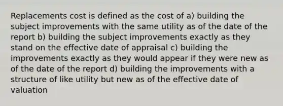 Replacements cost is defined as the cost of a) building the subject improvements with the same utility as of the date of the report b) building the subject improvements exactly as they stand on the effective date of appraisal c) building the improvements exactly as they would appear if they were new as of the date of the report d) building the improvements with a structure of like utility but new as of the effective date of valuation