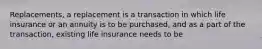 Replacements, a replacement is a transaction in which life insurance or an annuity is to be purchased, and as a part of the transaction, existing life insurance needs to be