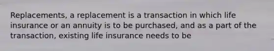 Replacements, a replacement is a transaction in which life insurance or an annuity is to be purchased, and as a part of the transaction, existing life insurance needs to be