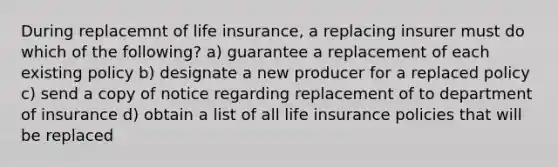 During replacemnt of life insurance, a replacing insurer must do which of the following? a) guarantee a replacement of each existing policy b) designate a new producer for a replaced policy c) send a copy of notice regarding replacement of to department of insurance d) obtain a list of all life insurance policies that will be replaced