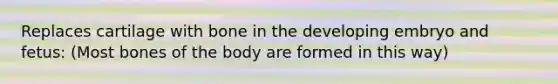 Replaces cartilage with bone in the developing embryo and fetus: (Most bones of the body are formed in this way)