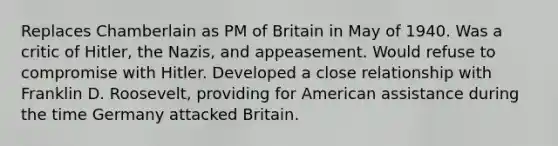 Replaces Chamberlain as PM of Britain in May of 1940. Was a critic of Hitler, the Nazis, and appeasement. Would refuse to compromise with Hitler. Developed a close relationship with Franklin D. Roosevelt, providing for American assistance during the time Germany attacked Britain.